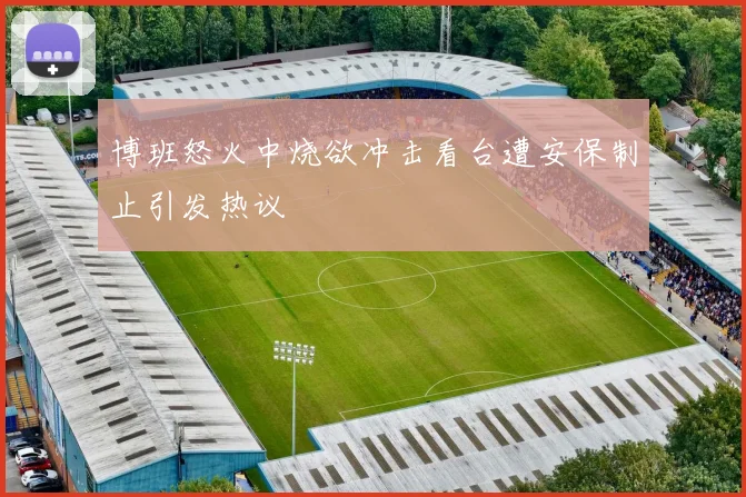 博班怒火中烧欲冲击看台遭安保制止引发热议